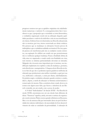 98
progresso ensinou-nos que as aptidões originárias são indefinida-
mente numerosas e variáveis. E a consequência deste fato é reco-
nhecer-se que, à proporção que a sociedade se torna democrática,
a verdadeira organização social está na utilização daquelas quali-
dades peculiares e variáveis do indivíduo e não na sua estratificação
em classes. Embora fosse revolucionária sua filosofia educacional,
não se mostrou, por isso, menos escravizada aos ideais estáticos.
Ele pensava que as mudanças ou alterações fossem provas de
indisciplina e que a verdadeira realidade era imutável. Por isso, quan-
do pensou em transformar pela raiz as condições sociais existen-
tes, sua aspiração foi edificar um estado em que posteriormente
não se verificasse qualquer mudança. Fixara a finalidade última da
vida; uma vez organizado o estado tendo esta finalidade em vista,
nem mesmo as mínimas particularidades deveriam ser alteradas.
Malgrado não tivessem estas importância por si mesmas, sua mo-
dificação implantaria nos espíritos a ideia da mudança e, portanto,
seria dissolvente e anarquizadora. A fraqueza desta filosofia revela-
se no fato de que não se poderiam esperar gradativas melhorias da
educação que produzissem uma melhor sociedade, a qual, por sua
vez, melhoraria a educação, e assim por diante, indefinidamente.
Só poderia surgir a verdadeira educação quando existisse o estado,
ideal e, depois, a tarefa da educação se limitaria exclusivamente à
conservação do mesmo. Para a existência deste estado dever-se-ia
contar com algum acaso feliz, que fizesse a sabedoria de um filó-
sofo coincidir, em um estado, com a posse do poder.
4. O ideal “Individualista” do Século XVIII – Na filosofia do
século XVIII, encontramo-nos em um círculo bem diferente de
ideias. “Natureza” significa, ainda, um tanto a antítese da organiza-
ção social existente; Platão exerceu grande influência em Rousseau.
Mas a voz da natureza fala por intermédio deste em prol da diver-
sidade dos talentos individuais e da necessidade do livre desenvol-
vimento de todas as variedades da personalidade. A educação de
JohnDewey_NM.pmd 21/10/2010, 09:3898
 