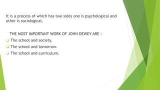 It is a process of which has two sides one is psychological and
other is sociological.
THE MOST IMPORTANT WORK OF JOHN DEWEY ARE :
 The school and society.
 The school and tomorrow.
 The school and curriculum.
 