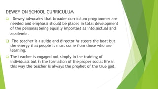 DEWEY ON SCHOOL CURRICULUM
 Dewey advocates that broader curriculum programmes are
needed and emphasis should be placed in total development
of the personas being equally important as intellectual and
academic.
 The teacher is a guide and director he steers the boat but
the energy that people it must come from those who are
learning.
 The teacher is engaged not simply in the training of
individuals but in the formation of the proper social life in
this way the teacher is always the prophet of the true god.
 