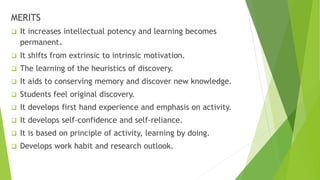 MERITS
 It increases intellectual potency and learning becomes
permanent.
 It shifts from extrinsic to intrinsic motivation.
 The learning of the heuristics of discovery.
 It aids to conserving memory and discover new knowledge.
 Students feel original discovery.
 It develops first hand experience and emphasis on activity.
 It develops self-confidence and self-reliance.
 It is based on principle of activity, learning by doing.
 Develops work habit and research outlook.
 