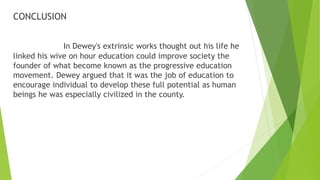 CONCLUSION
In Dewey's extrinsic works thought out his life he
linked his wive on hour education could improve society the
founder of what become known as the progressive education
movement. Dewey argued that it was the job of education to
encourage individual to develop these full potential as human
beings he was especially civilized in the county.
 