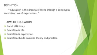 DEFINITION
“ Education is the process of living through a continuous
reconstruction of experiences.”
AIMS OF EDUCATION
 Social efficiency.
 Education is life.
 Education is experience.
 Education should combine theory and practice.
 