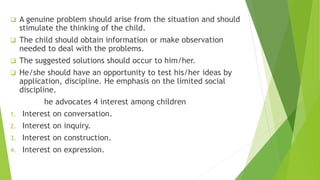  A genuine problem should arise from the situation and should
stimulate the thinking of the child.
 The child should obtain information or make observation
needed to deal with the problems.
 The suggested solutions should occur to him/her.
 He/she should have an opportunity to test his/her ideas by
application, discipline. He emphasis on the limited social
discipline.
he advocates 4 interest among children
1. Interest on conversation.
2. Interest on inquiry.
3. Interest on construction.
4. Interest on expression.
 