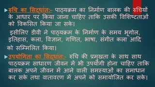 रुधच का शसद्िाांत:- पाठ्यक्रम का ननमााण बािक की रुचियों
क
े आर्ार पर ककया जाना िादहए ताकक उसकी ववशिष्टततांं
को ववकशसत ककया जा सक
े ।
इसीशिए डीवी ने पाठ्यक्रम क
े ननमााण क
े समय भूगोि,
इनतहास, किा, ववज्ञान, गखणत, भाषा, संगीत किा आदद
को सजम्मशित ककया।
उपयोधगता का शसद्िाांत:- रुचि की प्रमुिता क
े साथ साथ
पाठ्यक्रम सार्ारण जीवन में भी उपयोगी होना िादहए ताकक
बािक अपने जीवन में आने वािी समस्यांं का समार्ान
कर सक
े तथा वातावरण में अपने को समायोजजत कर सक
े ।
 