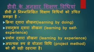 डीवी क
े अनुसार शिक्षण ववधियाां
डीवी ने ननम्नशलखखत शिक्षण ववधियों को उधचत
समझा है –
किया द्वारा सीखना(learning by doing)
स्वानुभव द्वारा सीखना (learning by self-
experience)
प्रयोग द्वारा सीखना (learning by experience)
अप्रत्यक्ष रूप से योजना ववधि (project method)
को भी सह ठहराया है।
 