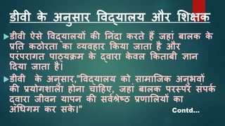 डीवी क
े अनुसार ववद्यालय और शिक्षक
डीवी ऐसे ववद्यालयों की ननांदा करते हैं जहाां बालक क
े
प्रनत कठोरता का व्यवहार ककया जाता है और
परांपरागत पाठ्ययिम क
े द्वारा क
े वल ककताबी ज्ञान
ददया जाता है।
डीवी क
े अनुसार,”ववद्यालय को सामाजजक अनुभवों
की प्रयोगिाला होना चादहए, जहाां बालक परस्पर सांपक
श
द्वारा जीवन यापन की सवशश्रेष्ठ प्रणाशलयों का
अधिगम कर सक
े ।” Contd…
 
