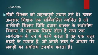 डीवी शिक्षक को महत्वपूणश स्थान देते हैं। उनक
े
अनुसार शिक्षक एक सजम्मशलत व्यजक्त है जो
उपयोगी शिक्षण ववधि द्वारा बालक क
े सवाांगीण
ववकास में सहायक शसद्ि होता है तथा एक
मागशदिशक क
े रुप में कायश करता है वह एक चतुर
बढाई क
े समान है, जो अपने ज्ञान क
े आिार पर
लकडी का सवोत्तम उपयोग करता है।
…Contd.
 
