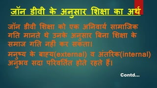जॉन डीवी क
े अनुसार शिक्षा का अथश
जॉन डीवी शिक्षा को एक अननवायश सामाजजक
गनत मानते थे उनक
े अनुसार बबना शिक्षा क
े
समाज गनत नह ां कर सकता।
मनुष्य क
े बाह्य(external) व अांतररक(internal)
अनुभव सदा पररवनतशत होते रहते हैं।
Contd…
 