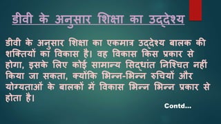 डीवी क
े अनुसार शिक्षा का उद्देश्य
डीवी क
े अनुसार शिक्षा का एकमार उद्देश्य बालक की
िजक्तयों का ववकास है। वह ववकास ककस प्रकार से
होगा, इसक
े शलए कोई सामान्य शसद्िाांत ननजश्चत नह ां
ककया जा सकता, क्योंकक शभन्न-शभन्न रुधचयों और
योग्यताओां क
े बालकों में ववकास शभन्न शभन्न प्रकार से
होता है।
Contd…
 
