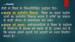 डीवी ने शिक्षा क
े ननम्नशिखित उद्देश्य ददए-
बालक का सवाांगीण ववकास:- शिक्षा का मुख्य उद्देि
वािों का सवाांगीण ववकास करना है ताकक वह समाज
में भावी जीवन में समायोजन कर सक
े ।
बालक को महत्ता:- प्रयोजनवाददयों ने शिक्षा क
े उद्देश्य
क
े ननर्ाारण में बािक को महत्ता दी है। उनका मत है
कक बािक अपने मूल्यों एवं आदिों का स्वयं ननमााण
करता है।
….Contd.
 