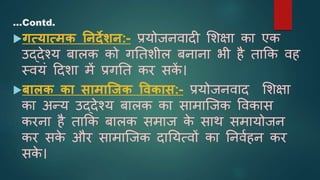 गत्यात्मक ननदेिन:- प्रयोजनवादी शिक्षा का एक
उद्देश्य बािक को गनतिीि बनाना भी है ताकक वह
स्वयं ददिा में प्रगनत कर सक
ें ।
बालक का सामाजजक ववकास:- प्रयोजनवाद शिक्षा
का अन्य उद्देश्य बािक का सामाजजक ववकास
करना है ताकक बािक समाज क
े साथ समायोजन
कर सक
े और सामाजजक दानयत्वों का ननवाहन कर
सक
े ।
…Contd.
 