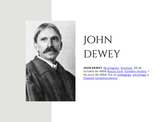 John
dewey
JOHN DEWEY (Burlington, Vermont, 20 de
octubre de 1859-Nueva York, Estados Unidos, 1
de junio de 1952) fue un pedagogo, psicólogo y
filósofo estadounidense.
 