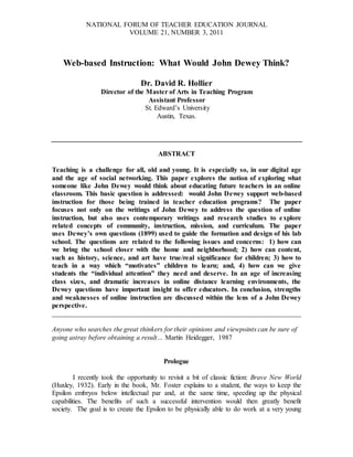 NATIONAL FORUM OF TEACHER EDUCATION JOURNAL
VOLUME 21, NUMBER 3, 2011
Web-based Instruction: What Would John Dewey Think?
Dr. David R. Hollier
Director of the Master of Arts in Teaching Program
Assistant Professor
St. Edward’s University
Austin, Texas.
ABSTRACT
Teaching is a challenge for all, old and young. It is especially so, in our digital age
and the age of social networking. This paper explores the notion of exploring what
someone like John Dewey would think about educating future teachers in an online
classroom. This basic question is addressed: would John Dewey support web-based
instruction for those being trained in teacher education programs? The paper
focuses not only on the writings of John Dewey to address the question of online
instruction, but also uses contemporary writings and research studies to explore
related concepts of community, instruction, mission, and curriculum. The paper
uses Dewey’s own questions (1899) used to guide the formation and design of his lab
school. The questions are related to the following issues and concerns: 1) how can
we bring the school closer with the home and neighborhood; 2) how can content,
such as history, science, and art have true/real significance for children; 3) how to
teach in a way which “motivates” children to learn; and, 4) how can we give
students the “individual attention” they need and deserve. In an age of increasing
class sizes, and dramatic increases in online distance learning environments, the
Dewey questions have important insight to offer educators. In conclusion, strengths
and weaknesses of online instruction are discussed within the lens of a John Dewey
perspective.
________________________________________________________________________
Anyone who searches the great thinkers for their opinions and viewpoints can be sure of
going astray before obtaining a result… Martin Heidegger, 1987
Prologue
I recently took the opportunity to revisit a bit of classic fiction: Brave New World
(Huxley, 1932). Early in the book, Mr. Foster explains to a student, the ways to keep the
Epsilon embryos below intellectual par and, at the same time, speeding up the physical
capabilities. The benefits of such a successful intervention would then greatly benefit
society. The goal is to create the Epsilon to be physically able to do work at a very young
 