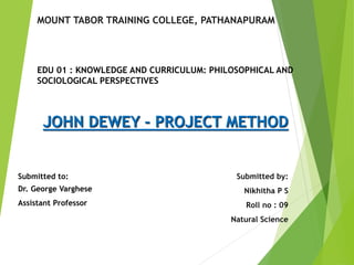 JOHN DEWEY - PROJECT METHOD
Submitted by:
Nikhitha P S
Roll no : 09
Natural Science
Submitted to:
Dr. George Varghese
Assistant Professor
MOUNT TABOR TRAINING COLLEGE, PATHANAPURAM
EDU 01 : KNOWLEDGE AND CURRICULUM: PHILOSOPHICAL AND
SOCIOLOGICAL PERSPECTIVES
 