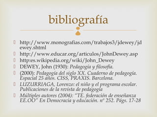 bibliografía
                          
 http://www.monografias.com/trabajos3/jdewey/jd
  ewey.shtml
 http://www.educar.org/articulos/JohnDewey.asp
 http:es.wikipedia.org/wiki/John_Dewey
 DEWEY, John (1930): Pedagogía y filosofía.
 (2000): Pedagogía del siglo XX. Cuaderno de pedagogía.
  Espacial 25 años. CISS, PRAXIS. Barcelona.
 LUZURRIAGA, Lorenzo: el niño y el programa escolar.
  Publicaciones de la revista de pedagogía
 Múltiples autores (2004): “TE. federación de enseñanza
  EE.OO” En Democracia y educación. nº 252. Págs. 17-28
 
