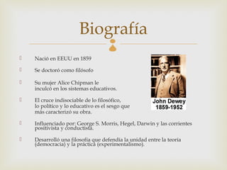 Biografía    
   Nació en EEUU en 1859

   Se doctoró como filósofo

   Su mujer Alice Chipman le
    inculcó en los sistemas educativos.

   El cruce indisociable de lo filosófico,
    lo político y lo educativo es el sesgo que
    más caracterizó su obra.

   Influenciado por: George S. Morris, Hegel, Darwin y las corrientes
    positivista y conductista.

   Desarrolló una filosofía que defendía la unidad entre la teoría
    (democracia) y la práctica (experimentalismo).
 