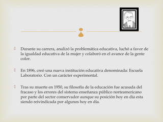 
   Durante su carrera, analizó la problemática educativa, luchó a favor de
    la igualdad educativa de la mujer y colaboró en el avance de la gente
    color.

   En 1896, creó una nueva institución educativa denominada: Escuela
    Laboratorio. Con un carácter experimental.

   Tras su muerte en 1950, su filosofía de la educación fue acusada del
    fracaso y los errores del sistema enseñanza público norteamericano
    por parte del sector conservador aunque su posición hoy en día esta
    siendo reivindicada por algunos hoy en día.
 