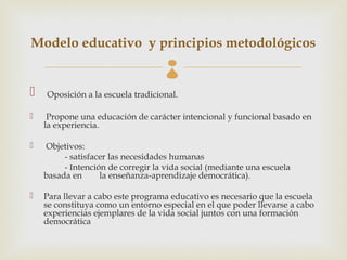 Modelo educativo y principios metodológicos
                                    
   Oposición a la escuela tradicional.

    Propone una educación de carácter intencional y funcional basado en
    la experiencia.

   Objetivos:
         - satisfacer las necesidades humanas
         - Intención de corregir la vida social (mediante una escuela
    basada en      la enseñanza-aprendizaje democrática).

   Para llevar a cabo este programa educativo es necesario que la escuela
    se constituya como un entorno especial en el que poder llevarse a cabo
    experiencias ejemplares de la vida social juntos con una formación
    democrática
 