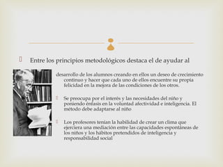 
   Entre los principios metodológicos destaca el de ayudar al

             desarrollo de los alumnos creando en ellos un deseo de crecimiento
                continuo y hacer que cada uno de ellos encuentre su propia
                felicidad en la mejora de las condiciones de los otros.

                Se preocupa por el interés y las necesidades del niño y
                 poniendo énfasis en la voluntad afectividad e inteligencia. El
                 método debe adaptarse al niño

                Los profesores tenían la habilidad de crear un clima que
                 ejerciera una mediación entre las capacidades espontáneas de
                 los niños y los hábitos pretendidos de inteligencia y
                 responsabilidad social
 