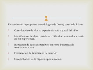
En conclusión la propuesta metodológica de Dewey consta de 5 fases:

    Consideración de alguna experiencia actual y real del niño

    Identificación de algún problema o dificultad suscitados a partir
     de esa experiencia.

    Inspección de datos disponibles, así como búsqueda de
     soluciones viables.

    Formulación de la hipótesis de solución

    Comprobación de la hipótesis por la acción.
 