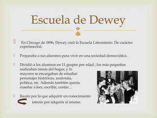 Escuela de Dewey           
    En Chicago de 1896, Dewey creó la Escuela Laboratorio. De carácter
    experimental.

   Preparaba a sus alumnos para vivir en una sociedad democrática.

   Dividió a los alumnos en 11 grupos por edad ; los más pequeños
    realizaban tareas del hogar; y lo
    mayores se encargaban de estudiar
    personajes históricos, anatomía,
    política, etc. Además también quería
    enseñar a leer, escribir, contar…

   Razón por la que adquirir un conocimiento
           interés por adquirir el mismo.
 
