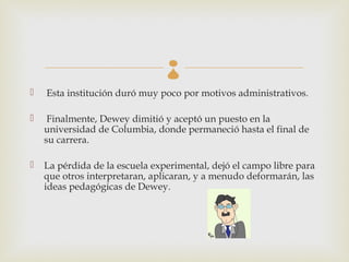 
   Esta institución duró muy poco por motivos administrativos.

    Finalmente, Dewey dimitió y aceptó un puesto en la
    universidad de Columbia, donde permaneció hasta el final de
    su carrera.

   La pérdida de la escuela experimental, dejó el campo libre para
    que otros interpretaran, aplicaran, y a menudo deformarán, las
    ideas pedagógicas de Dewey.
 