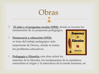 Obras  
    El niño y el programa escolar (1902): donde se resume los
    fundamento de su propuesta pedagógica.

   Democracia y educación (1915):
    se trata del trabajo pedagógico más
    importante de Dewey, donde se tratan
    los problemas educativos.

   Pedagogía y filosofía: esta obra relata los
    métodos de la filosofía, los fundamentos de la metafísica
    naturalista el origen y la naturaleza de la mente humana, etc
 