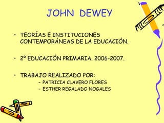 JOHN DEWEY

• TEORÍAS E INSTITUCIONES
  CONTEMPORÁNEAS DE LA EDUCACIÓN.


• 2º EDUCACIÓN PRIMARIA. 2006-2007.


• TRABAJO REALIZADO POR:
       – PATRICIA CLAVERO FLORES
       – ESTHER REGALADO NOGALES
 