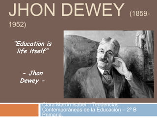 JHON DEWEY (1859-
1952)
Clara Martín Isabel – Tendencias
Contemporáneas de la Educación – 2º B
Primaria.
“Education is
life itself”
- Jhon
Dewey -
 