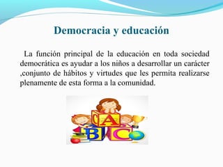 Democracia y educación
La función principal de la educación en toda sociedad
democrática es ayudar a los niños a desarrollar un carácter
,conjunto de hábitos y virtudes que les permita realizarse
plenamente de esta forma a la comunidad.
 