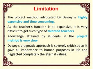 Limitation
• The project method advocated by Dewey is highly
expensive and time consuming.
• As the teacher’s function is all expansive, it is very
difficult to get such type of talented teachers
• Knowledge attained by students in the project
method is very slow
• Dewey’s pragmatic approach is severely criticised as it
gave all importance to human purposes in life and
neglected completely the eternal values.
 