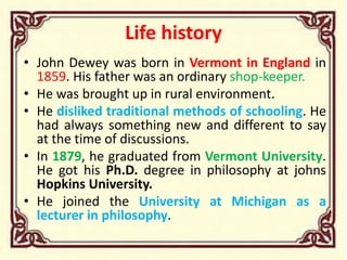 Life history
• John Dewey was born in Vermont in England in
1859. His father was an ordinary shop-keeper.
• He was brought up in rural environment.
• He disliked traditional methods of schooling. He
had always something new and different to say
at the time of discussions.
• In 1879, he graduated from Vermont University.
He got his Ph.D. degree in philosophy at johns
Hopkins University.
• He joined the University at Michigan as a
lecturer in philosophy.
 