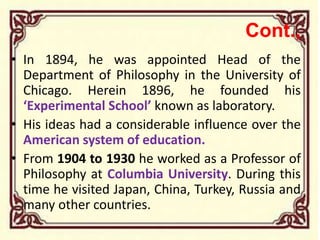 Cont.,
• In 1894, he was appointed Head of the
Department of Philosophy in the University of
Chicago. Herein 1896, he founded his
‘Experimental School’ known as laboratory.
• His ideas had a considerable influence over the
American system of education.
• From 1904 to 1930 he worked as a Professor of
Philosophy at Columbia University. During this
time he visited Japan, China, Turkey, Russia and
many other countries.
 
