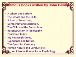 Famous books written by John Dewey
• A school and Society,
• The school and the Child,
• School of Tomorrow,
• Democracy and Education,
• The Child and the Curriculum,
• Reconstruction in Philosophy,
• Education Today,
• My Pedagogic Creed,
• Experience and Nature,
• The Quest for Certainty,
• Human Nature and Conduct etc.,
An introduction to Social Psychology.
 