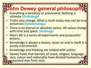 John Dewey general philosophy
• Everything is tentative or provisional; Nothing is
ultimate (Onthology)
• Truths also change. What is truth today may not be true
tomorrow (Epistomology)
• There is no eternal or absolute values. All values change
with time and space. (Axiology)
• Man’s life is a series of experiments and purposeful
actions.
• Knowledge is always a means, never an end in itself. It is
purely instrumental.
• Knowledge and thinking are related with action;
• Dewey holds that barriers of creed, religion, language,
race, colour and nationality have divided humanity and
separated man from man.
 