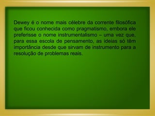 Dewey é o no me mais célebre da corrente filosófica que ficou conhecida c omo pragmatismo, embora ele preferisse o nome instrumentalismo – uma vez que, para essa escola de pensamento, as ideias só têm importância desde que sirvam de instrumento para a resolução de problemas reais.  
