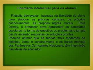 Liberdade intelectual para os alunos.   Filosofia deweyana-  baseada na liberdade do aluno para elaborar as próprias certezas, os próprios conhecimentos, as próprias regras morais.  Para Dewey, o professor deve apresentar os conteúdos escolares na forma de questões ou problemas e jamais dar de antemão respostas ou soluções prontas.  Pode-se afirmar que as teorias mais modernas da didática, como o construtivismo e as bases teóricas dos Parâmetros Curriculares Nacionais, têm inspiração nas ideias do educador. 