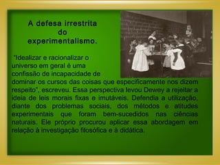 “ Idealizar e racionalizar o universo em geral é uma  confissão de incapacidade de  dominar os cursos das coisas que especificamente nos dizem respeito”, escreveu. Essa perspectiva levou Dewey a rejeitar a ideia de leis morais fixas e imutáveis. Defendia a utilização, diante dos problemas sociais, dos métodos e atitudes experimentais que foram bem-sucedidos nas ciências naturais. Ele próprio procurou aplicar essa abordagem em relação à investigação filosófica e à didática. A defesa irrestrita do experimentalismo. 
