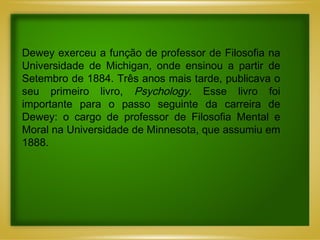 Dewey exerceu a função de professor de Filosofia na Universidade de Michigan, onde ensinou a partir de Setembro de 1884. Três anos mais tarde, publicava o seu primeiro livro,  Psychology.  Esse livro foi importante para o passo seguinte da carreira de Dewey: o cargo de professor de Filosofia Mental e Moral na Universidade de Minnesota, que assumiu em 1888.  