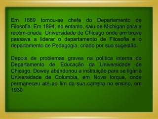 Em 1889 tornou-se chefe do Departamento de Filosofia. Em 1894, no entanto, saiu de Michigan para a recém-criada  Universidade de Chicago onde em breve passava a liderar o departamento de Filosofia e o departamento de Pedagogia, criado por sua sugestão.  Depois de problemas graves na política interna do Departamento de Educação da Universidade de Chicago, Dewey abandonou a instituição para se ligar à Universidade de Columbia, em Nova Iorque, onde permaneceu até ao fim da sua carreira no ensino, em 1930 