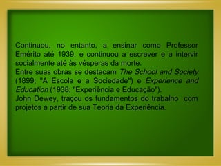 Continuou, no entanto, a ensinar como Professor Emérito até 1939, e continuou a escrever e a intervir socialmente até às vésperas da morte. Entre suas obras se destacam  The School and Society  (1899; "A Escola e a Sociedade") e  Experience and Education  (1938; "Experiência e Educação").  John Dewey, traçou os fundamentos do trabalho  com projetos a partir de sua Teoria da Experiência. 