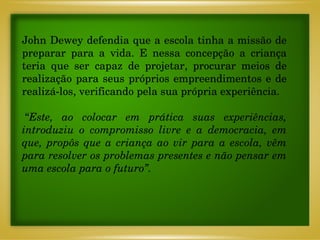John Dewey defendia que a escola tinha a missão de preparar para a vida. E nessa concepção a criança teria que ser capaz de projetar, procurar meios de realização para seus próprios empreendimentos e de realizá-los, verificando pela sua própria experiência.  “ Este, ao colocar em prática suas experiências, introduziu o compromisso livre e a democracia, em que, propôs que a criança ao vir para a escola, vêm para resolver os problemas presentes e não pensar em uma escola para o futuro”. 