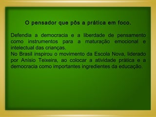 O pensador que pôs a prática em foco.   Defendia a democracia e a liberdade de pensamento como instrumentos para a maturação emocional e intelectual das crianças. No Brasil inspirou o movimento da Escola Nova, liderado por Anísio Teixeira, ao colocar a atividade prática e a democracia como importantes ingredientes da educação. 