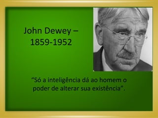 John Dewey – 1859-1952 “ Só a inteligência dá ao homem o poder de alterar sua existência”. 