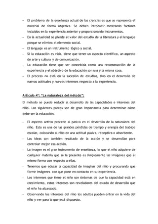 - El problema de la enseñanza actual de las ciencias es que se representa el
material de forma objetiva. Se deben introducir mostrando factores
incluidos en la experiencia anterior y proporcionando instrumentos.
- En la actualidad se pierde el valor del estudio de la literatura y el lenguaje
porque se elimina el elemento social.
- El lenguaje es un instrumento lógico y social.
- Si la educación es vida, tiene que tener un aspecto científico, un aspecto
de arte y cultura y de comunicación.
- La educación tiene que ser concebida como una reconstrucción de la
experiencia y el objetivo de la educación son una y la misma cosa.
- El proceso no está en la sucesión de estudios, sino en el desarrollo de
nuevas actitudes y nuevos intereses respecto a la experiencia.
Artículo 4º: “La naturaleza del método”:
El método se puede reducir al desarrollo de las capacidades e intereses del
niño. Los siguientes puntos son de gran importancia para determinar cómo
debe ser la educación.
- El aspecto activo precede al pasivo en el desarrollo de la naturaleza del
niño. Esta es una de las grandes pérdidas de tiempo y energía del trabajo
escolar, colocando al niño en una actitud pasiva, receptiva o absorbente.
- Las ideas son también resultado de la acción y se desarrollan para
controlar mejor esa acción.
- La imagen es el gran instrumento de enseñanza, lo que el niño adquiere de
cualquier materia que se le presente es simplemente las imágenes que él
mismo forma con respecto a ellas.
- Tenemos que educar la capacidad de imaginar del niño y procurando que
forme imágenes con que pone en contacto en su experiencia.
- Los intereses que tiene el niño son síntomas de que la capacidad está en
crecimiento, estos intereses son reveladores del estado de desarrollo que
el niño ha alcanzado.
- Observando los intereses del niño los adultos pueden entrar en la vida del
niño y ver para lo que está dispuesto.
 