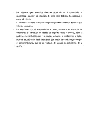 - Los intereses que tienen los niños no deben de ser ni fomentados ni
reprimidos, reprimir los intereses del niño hace debilitar la curiosidad y
matar el interés.
- El interés es siempre un signo de alguna capacidad oculta que tenemos que
intentar descubrir.
- Las emociones son el reflejo de las acciones, esforzarse en estimular las
emociones es introducir un estado de espíritu insano y nocivo, pero si
podemos formar hábitos con referencia a lo bueno, lo verdadero o lo bello.
- Nuestra educación no está amenazada por ningún otro mal mayor que por
el sentimentalismo, que es el resultado de separar el sentimiento de la
acción.
 