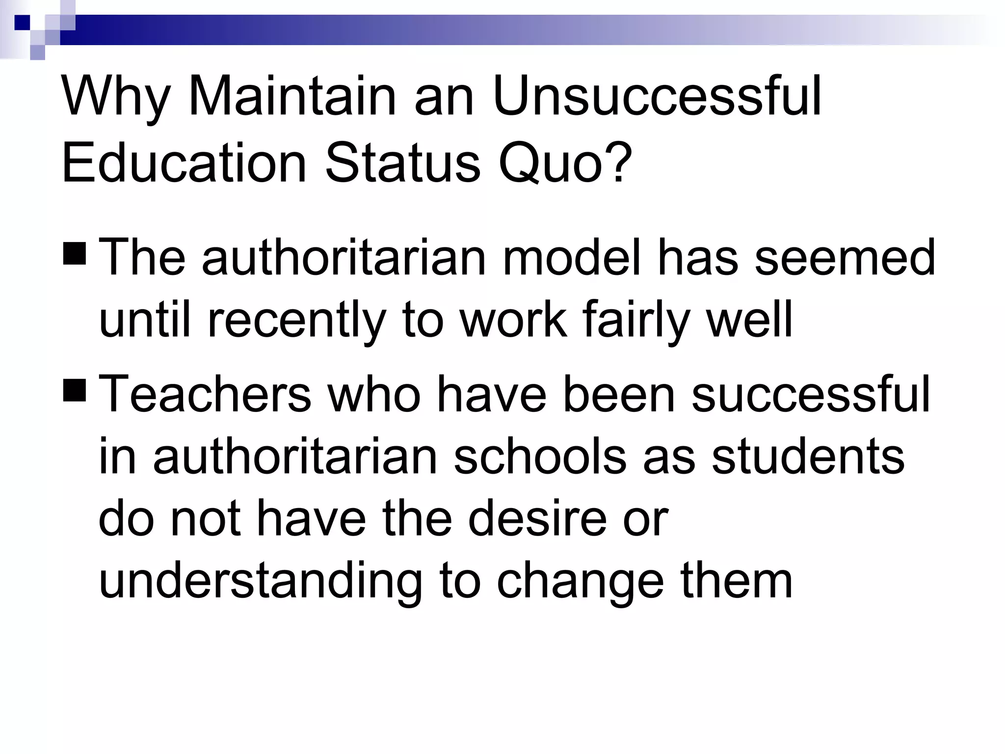 Why Maintain an Unsuccessful Education Status Quo? The authoritarian model has seemed until recently to work fairly well  Teachers who have been successful in authoritarian schools as students do not have the desire or understanding to change them 