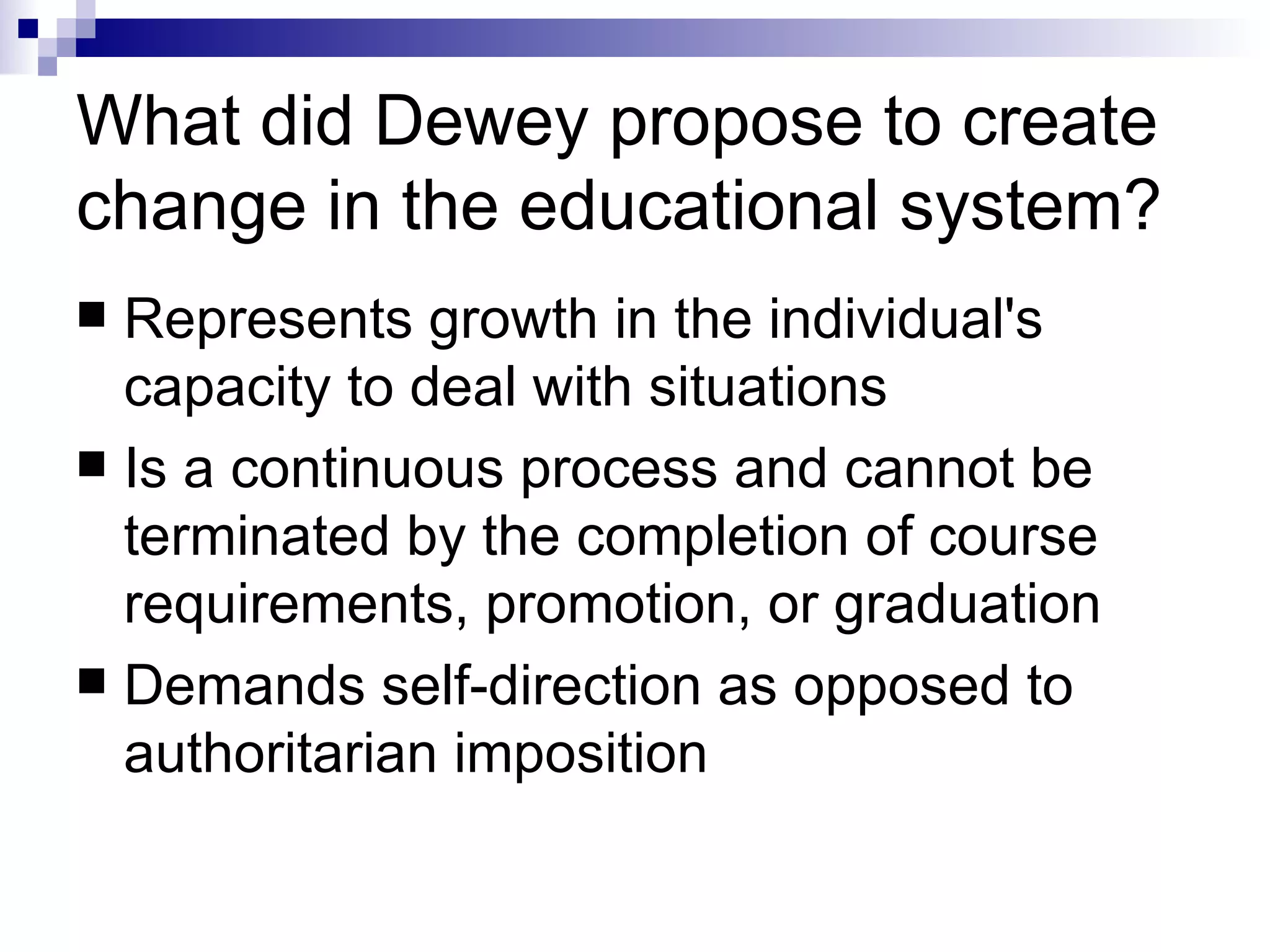 What did Dewey propose to create change in the educational system? Represents growth in the individual's capacity to deal with situations  Is a continuous process and cannot be terminated by the completion of course requirements, promotion, or graduation  Demands self-direction as opposed to authoritarian imposition 