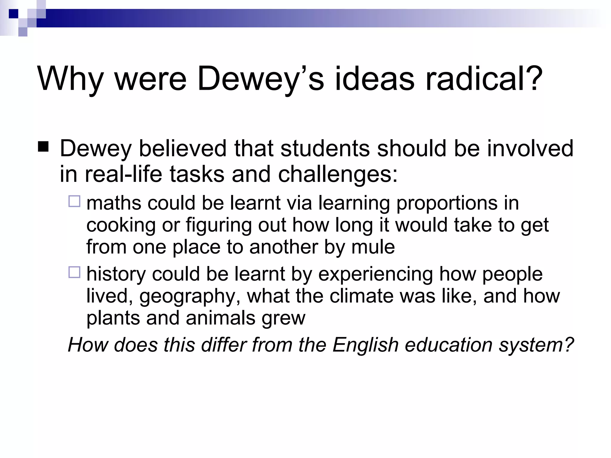 Why were Dewey’s ideas radical? Dewey believed that students should be involved in real-life tasks and challenges:  maths could be learnt via learning proportions in cooking or figuring out how long it would take to get from one place to another by mule  history could be learnt by experiencing how people lived, geography, what the climate was like, and how plants and animals grew How does this differ from the English education system? 