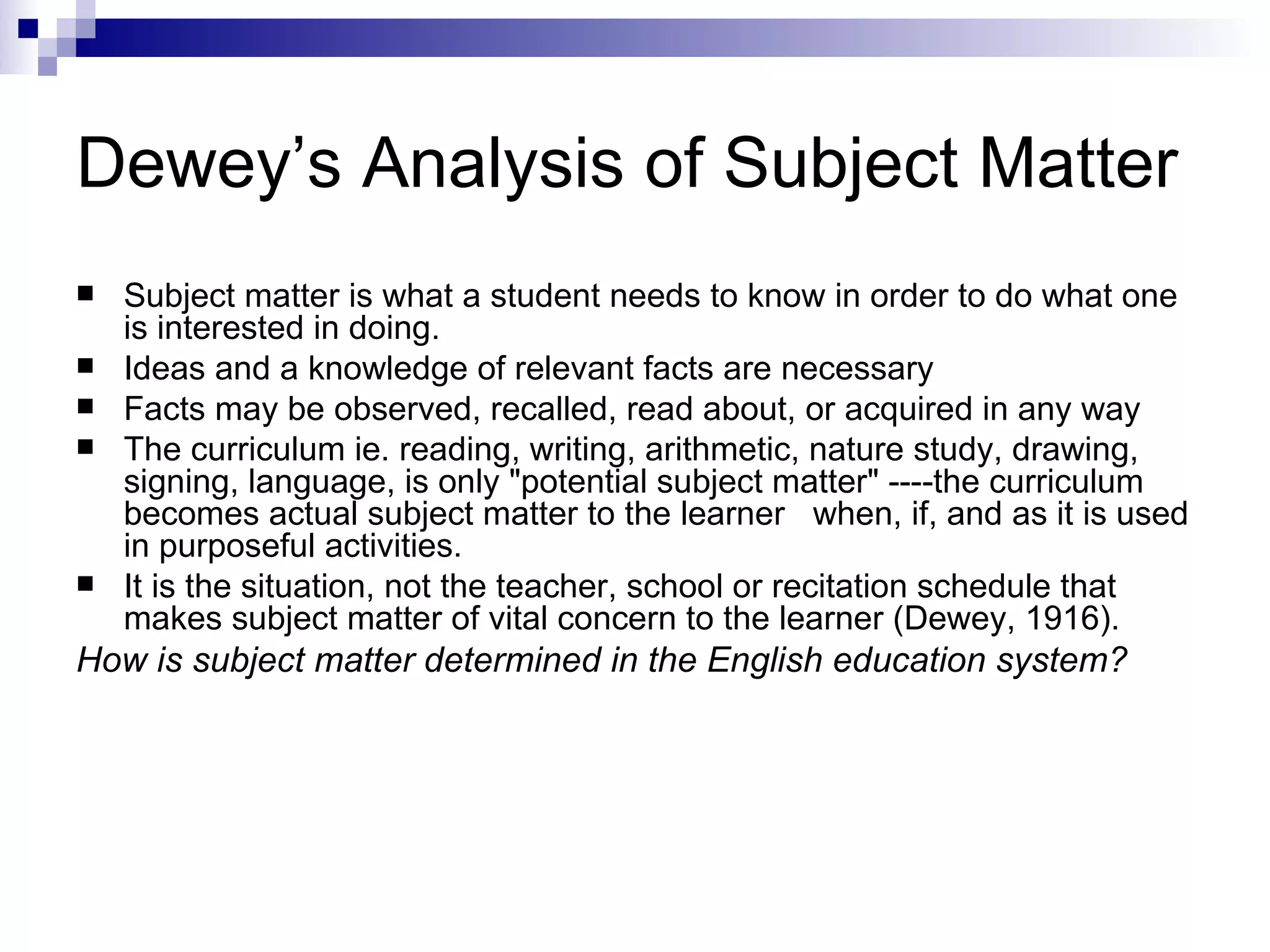 Dewey’s Analysis of Subject Matter Subject matter is what a student needs to know in order to do what one is interested in doing.  Ideas and a knowledge of relevant facts are necessary Facts may be observed, recalled, read about, or acquired in any way The curriculum ie. reading, writing, arithmetic, nature study, drawing, signing, language, is only "potential subject matter" ----the curriculum becomes actual subject matter to the learner  when, if, and as it is used in purposeful activities.  It is the situation, not the teacher, school or recitation schedule that makes subject matter of vital concern to the learner (Dewey, 1916).  How is subject matter determined in the English education system? 